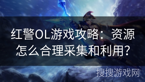 红警OL游戏攻略：资源怎么合理采集和利用？