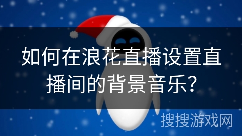 如何在浪花直播设置直播间的背景音乐？