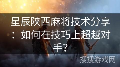 星辰陕西麻将技术分享：如何在技巧上超越对手？