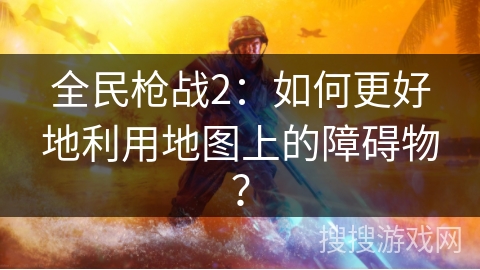 全民枪战2：如何更好地利用地图上的障碍物？