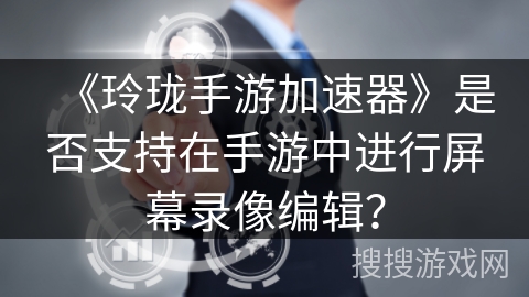 《玲珑手游加速器》是否支持在手游中进行屏幕录像编辑？