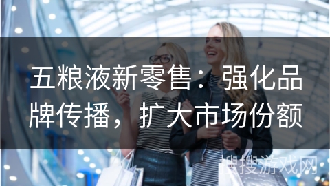 五粮液新零售：强化品牌传播，扩大市场份额