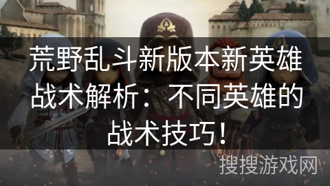 荒野乱斗新版本新英雄战术解析：不同英雄的战术技巧！