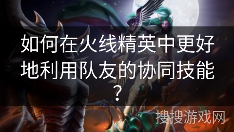 如何在火线精英中更好地利用队友的协同技能？