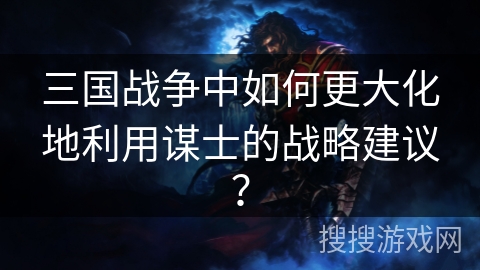 三国战争中如何更大化地利用谋士的战略建议？