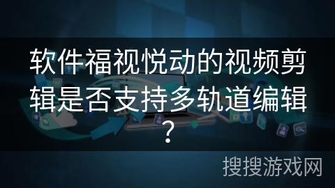 软件福视悦动的视频剪辑是否支持多轨道编辑？