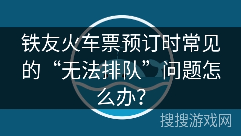 铁友火车票预订时常见的“无法排队”问题怎么办？