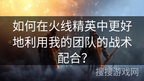如何在火线精英中更好地利用我的团队的战术配合？