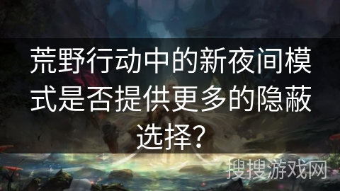 荒野行动中的新夜间模式是否提供更多的隐蔽选择？