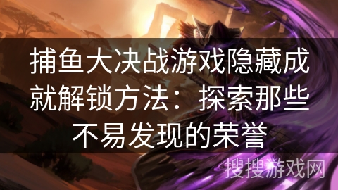 捕鱼大决战游戏隐藏成就解锁方法：探索那些不易发现的荣誉