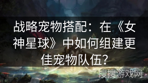战略宠物搭配:在《女神星球》中如何组建更佳宠物队伍? 战略宠物搭配:在《女神星球》中如何组建更佳宠物队伍?