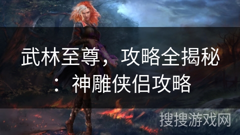 武林至尊,攻略全揭秘:神雕侠侣攻略 武林至尊,攻略全揭秘:神雕侠侣攻略