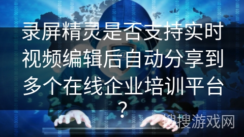 录屏精灵是否支持实时视频编辑后自动分享到多个在线企业培训平台？