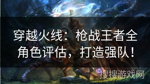 穿越火线:枪战王者全角色评估,打造强队! 穿越火线:枪战王者全角色评估,打造强队!