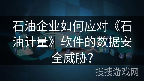 石油企业如何应对《石油计量》软件的数据安全威胁？