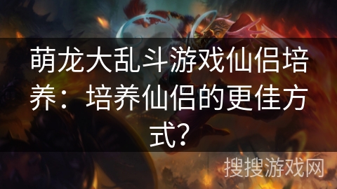 萌龙大乱斗游戏仙侣培养：培养仙侣的更佳方式？