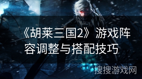 《胡莱三国2》游戏阵容调整与搭配技巧