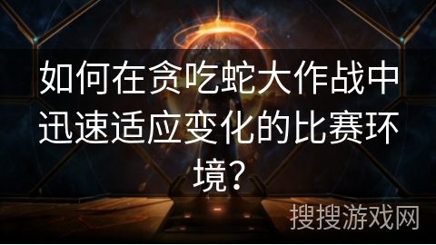 如何在贪吃蛇大作战中迅速适应变化的比赛环境？