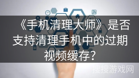 《手机清理大师》是否支持清理手机中的过期视频缓存？