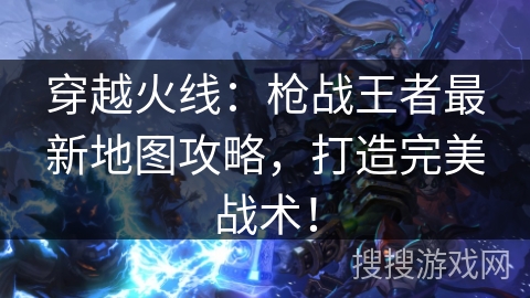 穿越火线：枪战王者最新地图攻略，打造完美战术！