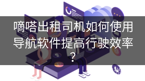 嘀嗒出租司机如何使用导航软件提高行驶效率？