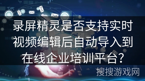 录屏精灵是否支持实时视频编辑后自动导入到在线企业培训平台？