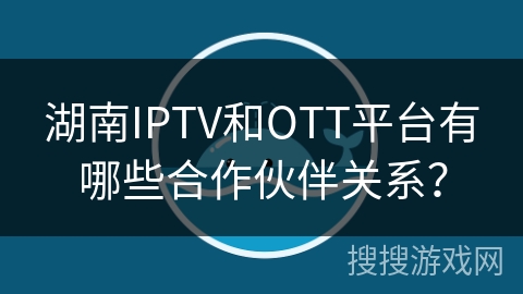 湖南IPTV和OTT平台有哪些合作伙伴关系？