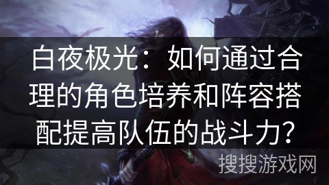 白夜极光：如何通过合理的角色培养和阵容搭配提高队伍的战斗力？