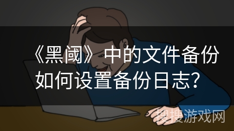 《黑阈》中的文件备份如何设置备份日志？