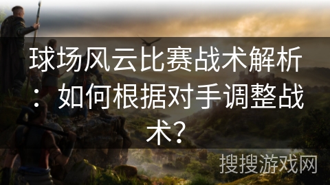 球场风云比赛战术解析：如何根据对手调整战术？