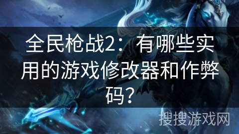 全民枪战2：有哪些实用的游戏修改器和作弊码？