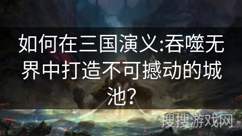 如何在三国演义:吞噬无界中打造不可撼动的城池？