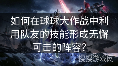 如何在球球大作战中利用队友的技能形成无懈可击的阵容？