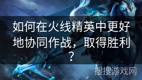 如何在火线精英中更好地协同作战，取得胜利？
