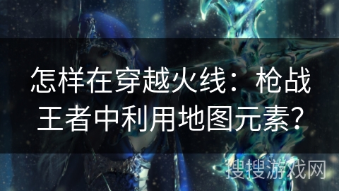 怎样在穿越火线：枪战王者中利用地图元素？