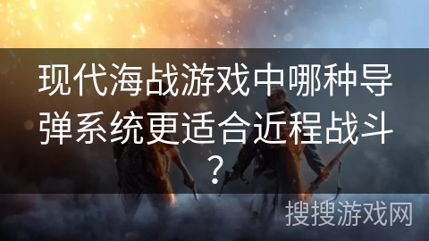 现代海战游戏中哪种导弹系统更适合近程战斗？