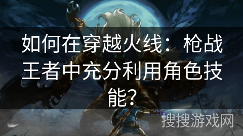 如何在穿越火线：枪战王者中充分利用角色技能？