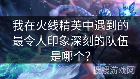 我在火线精英中遇到的最令人印象深刻的队伍是哪个？