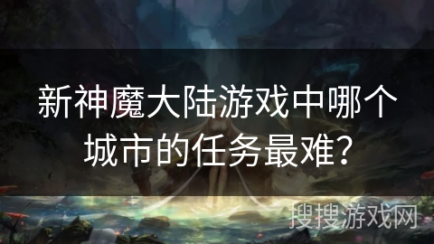 新神魔大陆游戏中哪个城市的任务最难？