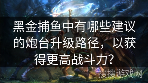 黑金捕鱼中有哪些建议的炮台升级路径,以获得更高战斗力? 黑金捕鱼中有哪些建议的炮台升级路径,以获得更高战斗力?