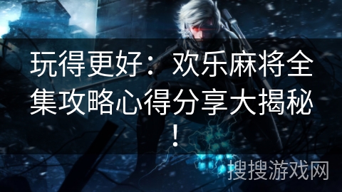 玩得更好：欢乐麻将全集攻略心得分享大揭秘！