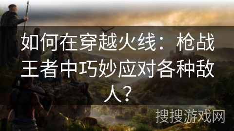 如何在穿越火线：枪战王者中巧妙应对各种敌人？