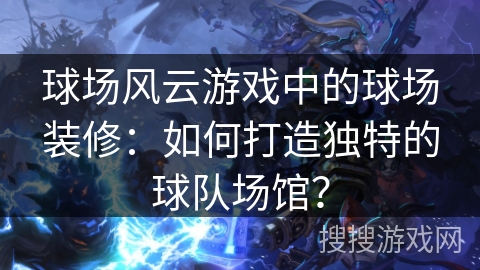 球场风云游戏中的球场装修：如何打造独特的球队场馆？