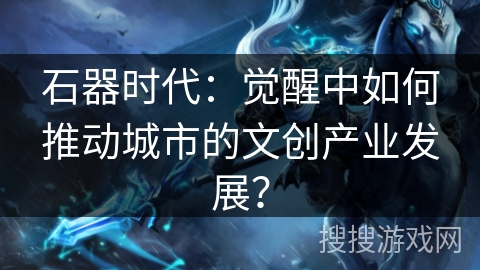 石器时代：觉醒中如何推动城市的文创产业发展？