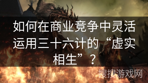 如何在商业竞争中灵活运用三十六计的“虚实相生”？
