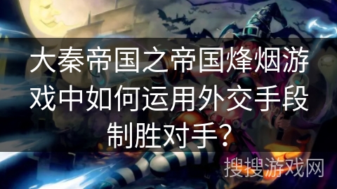 大秦帝国之帝国烽烟游戏中如何运用外交手段制胜对手？