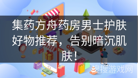 集药方舟药房男士护肤好物推荐，告别暗沉肌肤！