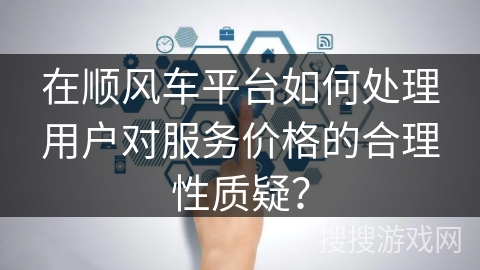 在顺风车平台如何处理用户对服务价格的合理性质疑？