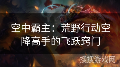 空中霸主:荒野行动空降高手的飞跃窍门 空中霸主:荒野行动空降高手的飞跃窍门