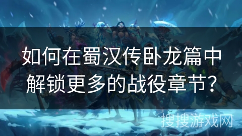 如何在蜀汉传卧龙篇中解锁更多的战役章节？